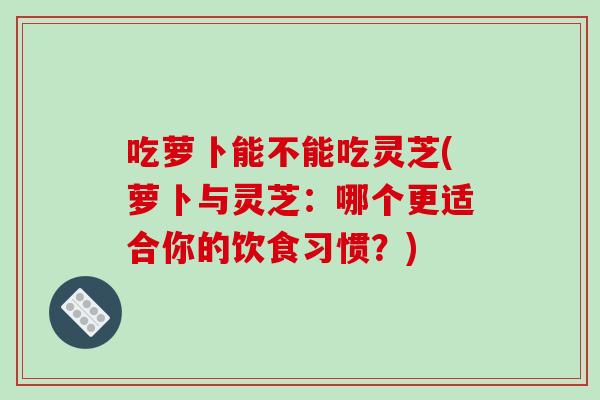 吃萝卜能不能吃灵芝(萝卜与灵芝：哪个更适合你的饮食习惯？)