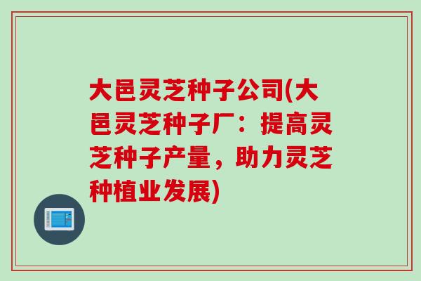 大邑灵芝种子公司(大邑灵芝种子厂：提高灵芝种子产量，助力灵芝种植业发展)