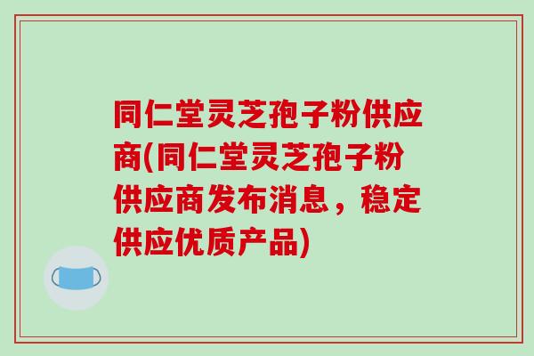 同仁堂灵芝孢子粉供应商(同仁堂灵芝孢子粉供应商发布消息，稳定供应优质产品)