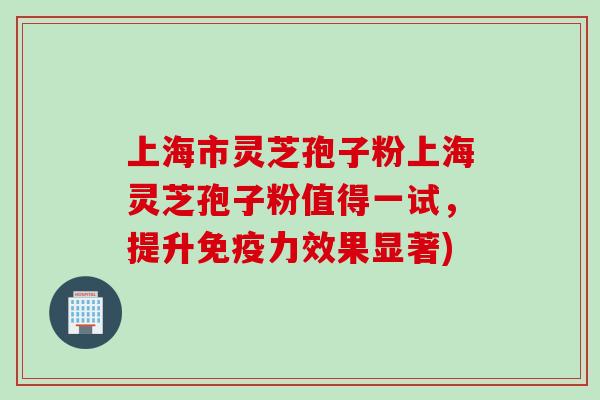 上海市灵芝孢子粉上海灵芝孢子粉值得一试，提升免疫力效果显著)
