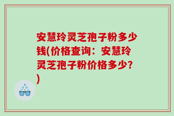 安慧玲灵芝孢子粉多少钱(价格查询：安慧玲灵芝孢子粉价格多少？)