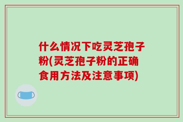 什么情况下吃灵芝孢子粉(灵芝孢子粉的正确食用方法及注意事项)
