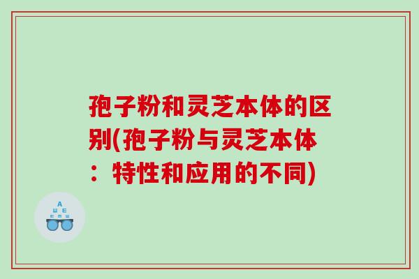孢子粉和灵芝本体的区别(孢子粉与灵芝本体：特性和应用的不同)