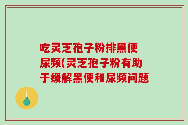 吃灵芝孢子粉排黑便 尿频(灵芝孢子粉有助于缓解黑便和尿频问题