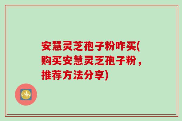 安慧灵芝孢子粉咋买(购买安慧灵芝孢子粉，推荐方法分享)