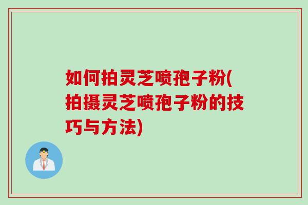 如何拍灵芝喷孢子粉(拍摄灵芝喷孢子粉的技巧与方法)