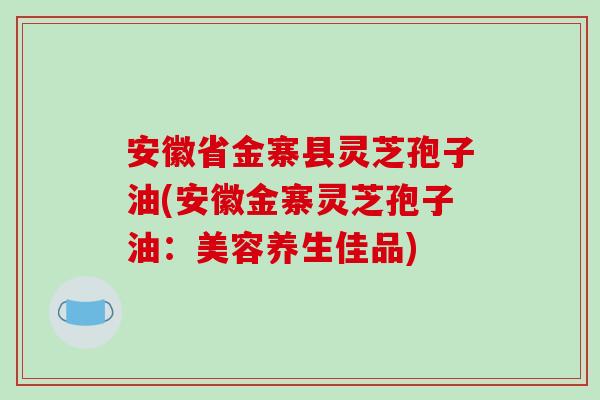 安徽省金寨县灵芝孢子油(安徽金寨灵芝孢子油：美容养生佳品)
