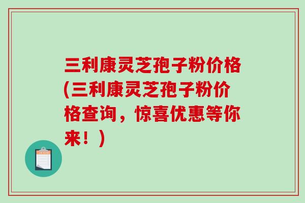 三利康灵芝孢子粉价格(三利康灵芝孢子粉价格查询,惊喜优惠等你来!) 三利康灵芝孢子粉价格(三利康灵芝孢子粉价格查询,惊喜优惠等你来!)