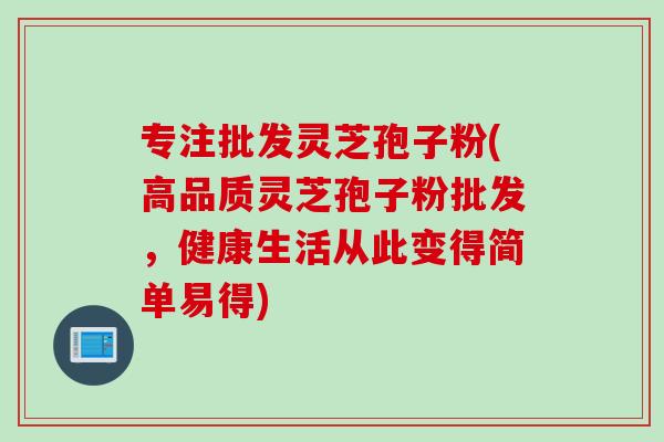 专注批发灵芝孢子粉(高品质灵芝孢子粉批发，健康生活从此变得简单易得)