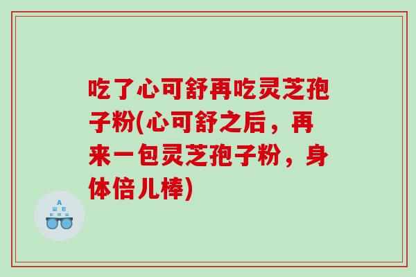 吃了心可舒再吃灵芝孢子粉(心可舒之后，再来一包灵芝孢子粉，身体倍儿棒)