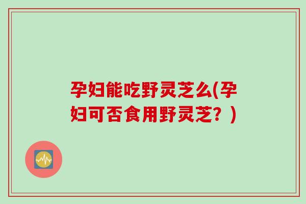 孕妇能吃野灵芝么(孕妇可否食用野灵芝？)