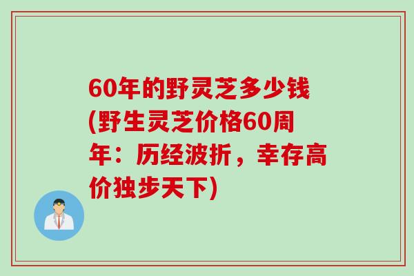 60年的野灵芝多少钱(野生灵芝价格60周年：历经波折，幸存高价独步天下)