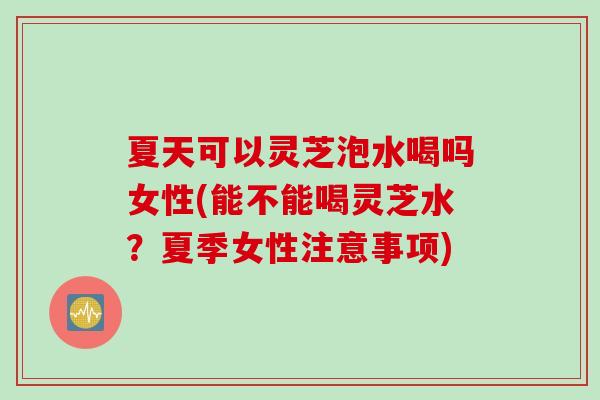 夏天可以灵芝泡水喝吗女性(能不能喝灵芝水？夏季女性注意事项)