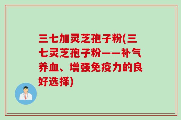三七加灵芝孢子粉(三七灵芝孢子粉——补气养血、增强免疫力的良好选择)