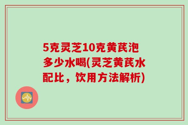 5克灵芝10克黄芪泡多少水喝(灵芝黄芪水配比，饮用方法解析)