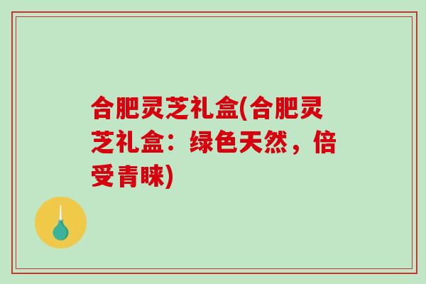 合肥灵芝礼盒(合肥灵芝礼盒：绿色天然，倍受青睐)