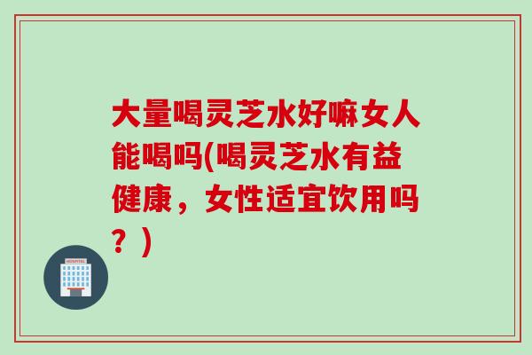 大量喝灵芝水好嘛女人能喝吗(喝灵芝水有益健康，女性适宜饮用吗？)