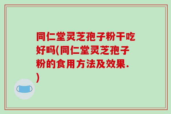 同仁堂灵芝孢子粉干吃好吗(同仁堂灵芝孢子粉的食用方法及效果.)