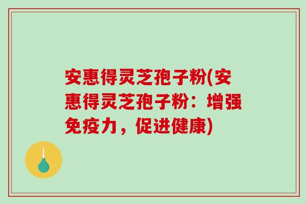 安惠得灵芝孢子粉(安惠得灵芝孢子粉：增强免疫力，促进健康)