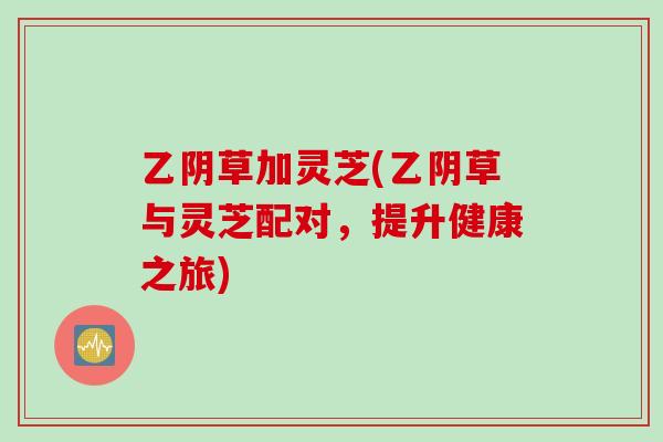 乙阴草加灵芝(乙阴草与灵芝配对，提升健康之旅)