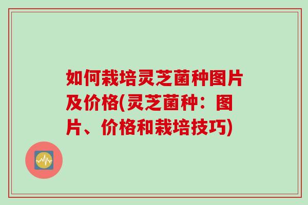 如何栽培灵芝菌种图片及价格(灵芝菌种：图片、价格和栽培技巧)