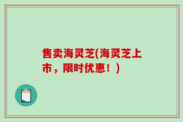 售卖海灵芝(海灵芝上市，限时优惠！)