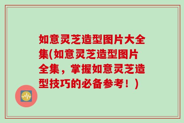 如意灵芝造型图片大全集(如意灵芝造型图片全集，掌握如意灵芝造型技巧的必备参考！)