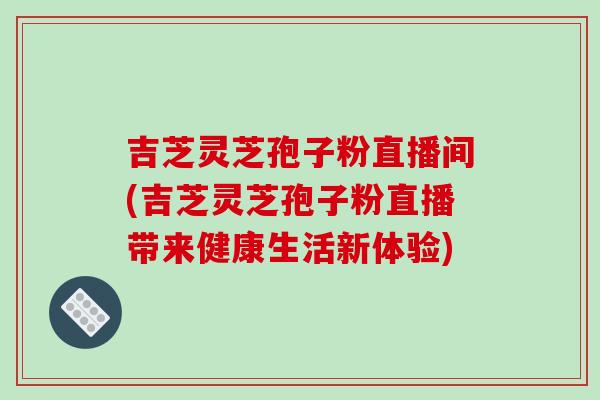 吉芝灵芝孢子粉直播间(吉芝灵芝孢子粉直播带来健康生活新体验)