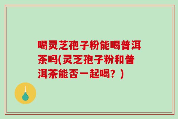 喝灵芝孢子粉能喝普洱茶吗(灵芝孢子粉和普洱茶能否一起喝？)
