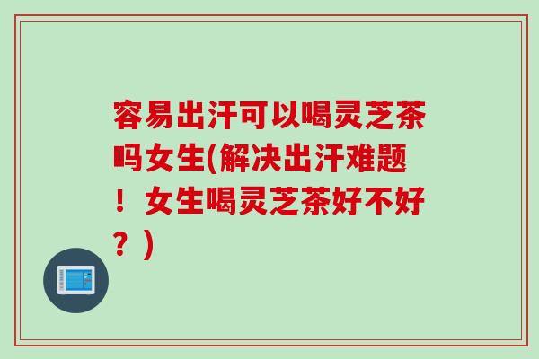 容易出汗可以喝灵芝茶吗女生(解决出汗难题！女生喝灵芝茶好不好？)