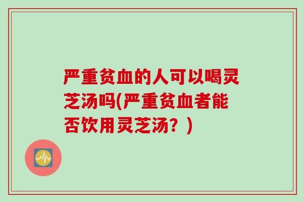 严重贫血的人可以喝灵芝汤吗(严重贫血者能否饮用灵芝汤？)