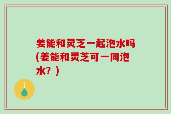 姜能和灵芝一起泡水吗(姜能和灵芝可一同泡水？)