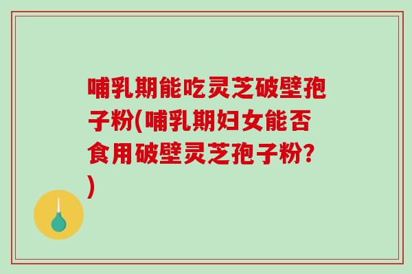 哺乳期能吃灵芝破壁孢子粉(哺乳期妇女能否食用破壁灵芝孢子粉？)