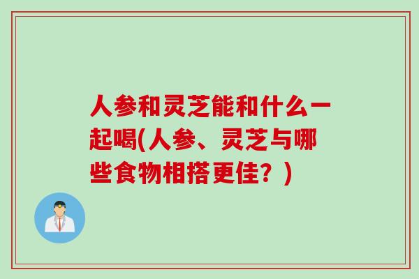 人参和灵芝能和什么一起喝(人参、灵芝与哪些食物相搭更佳？)