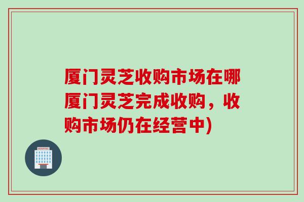 厦门灵芝收购市场在哪厦门灵芝完成收购，收购市场仍在经营中)