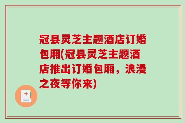 冠县灵芝主题酒店订婚包厢(冠县灵芝主题酒店推出订婚包厢,浪漫之夜等你来) 冠县灵芝主题酒店订婚包厢(冠县灵芝主题酒店推出订婚包厢,浪漫之夜等你来)
