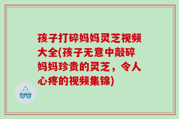孩子打碎妈妈灵芝视频大全(孩子无意中敲碎妈妈珍贵的灵芝，令人心疼的视频集锦)