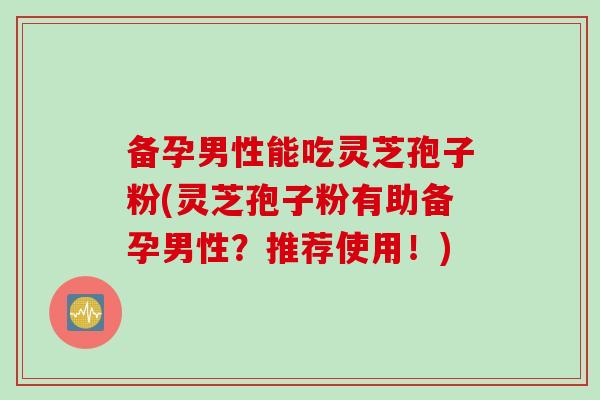 备孕男性能吃灵芝孢子粉(灵芝孢子粉有助备孕男性？推荐使用！)