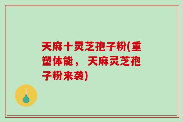 天麻十灵芝孢子粉(重塑体能， 天麻灵芝孢子粉来袭)