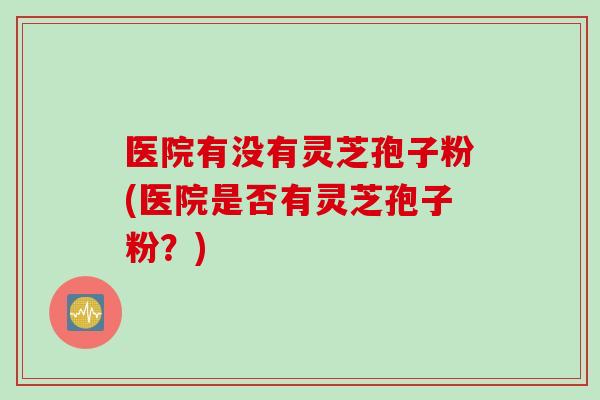 医院有没有灵芝孢子粉(医院是否有灵芝孢子粉？)
