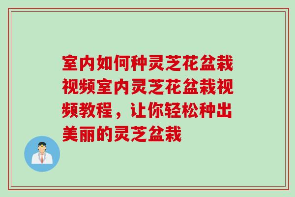 室内如何种灵芝花盆栽视频室内灵芝花盆栽视频教程，让你轻松种出美丽的灵芝盆栽