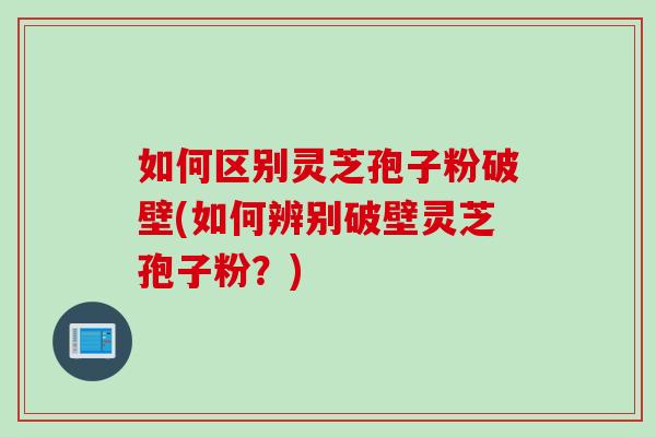 如何区别灵芝孢子粉破壁(如何辨别破壁灵芝孢子粉？)