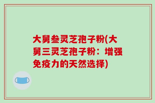 大舅叁灵芝孢子粉(大舅三灵芝孢子粉：增强免疫力的天然选择)