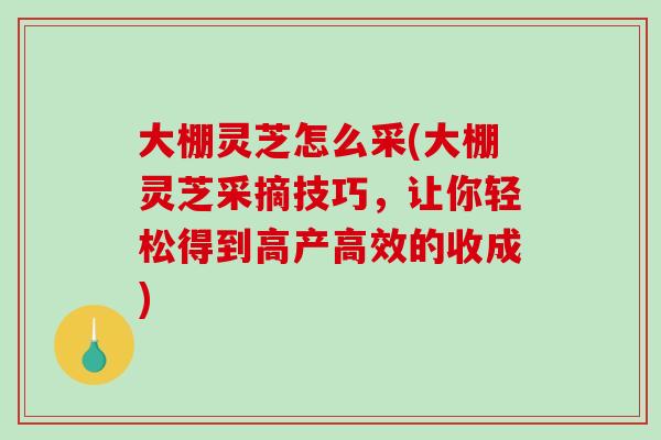 大棚灵芝怎么采(大棚灵芝采摘技巧，让你轻松得到高产高效的收成)