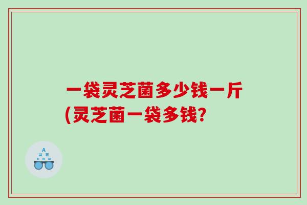 一袋灵芝菌多少钱一斤(灵芝菌一袋多钱？