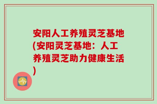 安阳人工养殖灵芝基地(安阳灵芝基地：人工养殖灵芝助力健康生活)