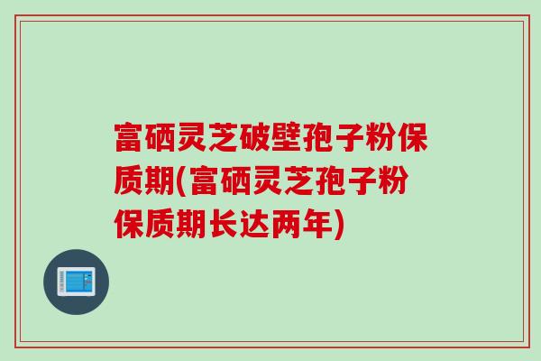 富硒灵芝破壁孢子粉保质期(富硒灵芝孢子粉保质期长达两年)