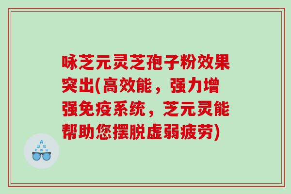 咏芝元灵芝孢子粉效果突出(高效能，强力增强免疫系统，芝元灵能帮助您摆脱虚弱疲劳)