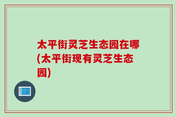 太平街灵芝生态园在哪(太平街现有灵芝生态园)