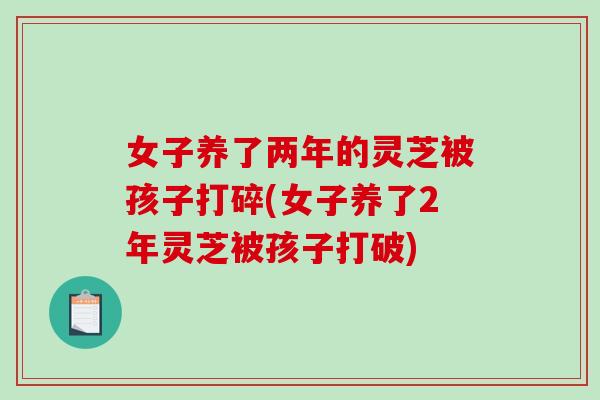 女子养了两年的灵芝被孩子打碎(女子养了2年灵芝被孩子打破)